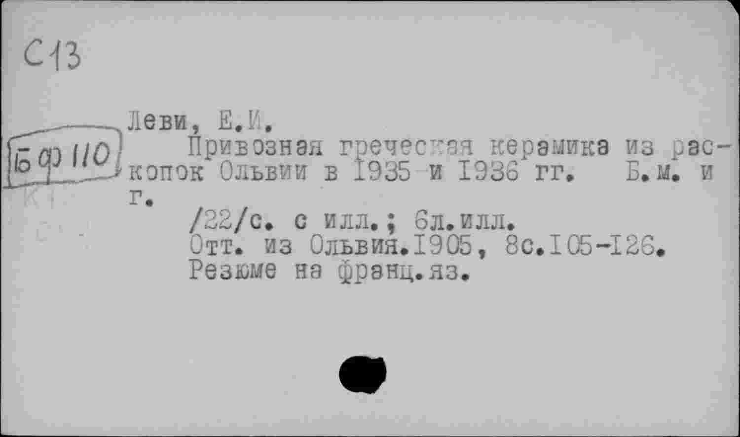 ﻿св
_____---Леви, Е.И.
’rm i/ß Привозная греческая керамика из рас f0J _л> копок Ольвии в 1935 и 1936 гг. Б.м. и
г.
/22/с. с илл.; бл.илл.
Отт. из Ольвия. 1905, 8с.105-126.
Резюме на франц.яз.